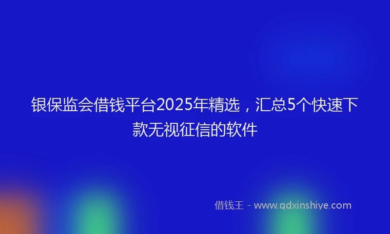 银保监会借钱平台2025年精选，汇总5个快速下款无视征信的软件