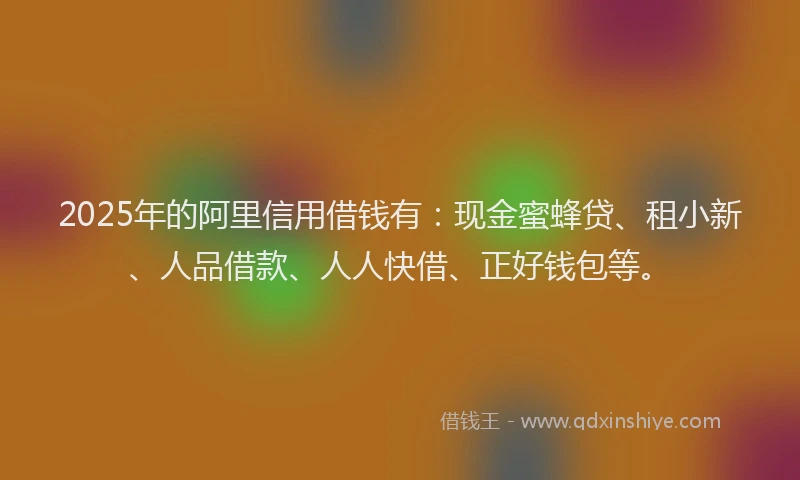 2025年的阿里信用借钱有：现金蜜蜂贷、租小新、人品借款、人人快借、正好钱包等。