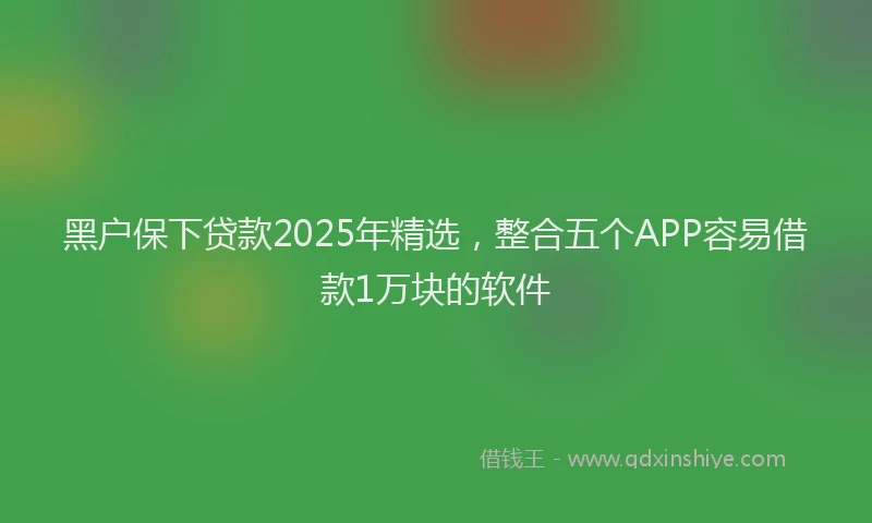 黑户保下贷款2025年精选，整合五个APP容易借款1万块的软件