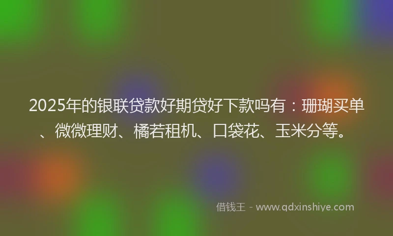 2025年的银联贷款好期贷好下款吗有：珊瑚买单、微微理财、橘若租机、口袋花、玉米分等。