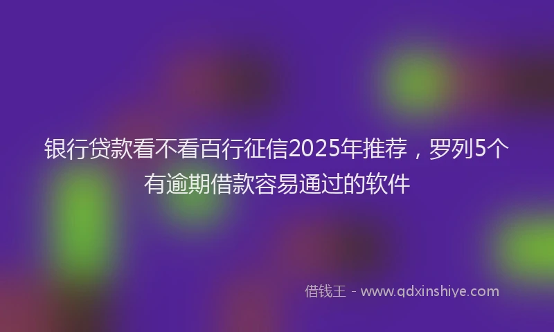 银行贷款看不看百行征信2025年推荐，罗列5个有逾期借款容易通过的软件
