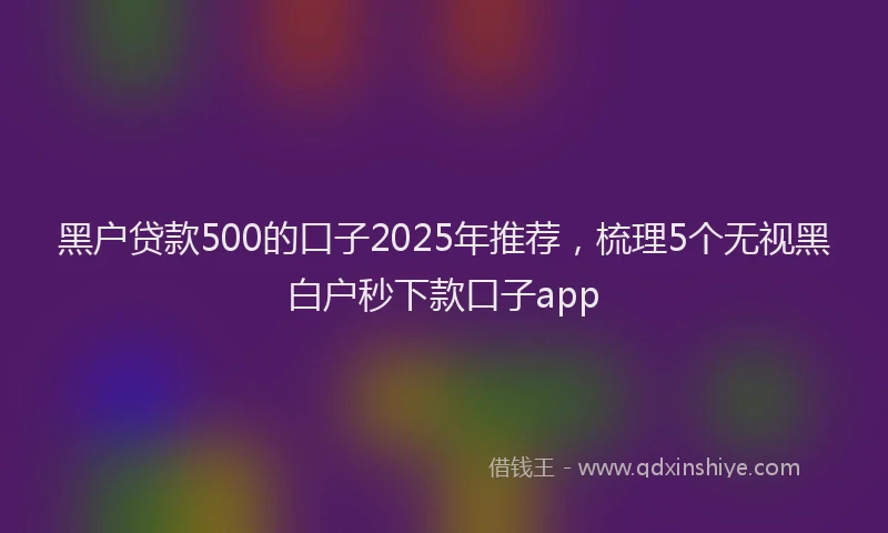 黑户贷款500的口子2025年推荐，梳理5个无视黑白户秒下款口子app