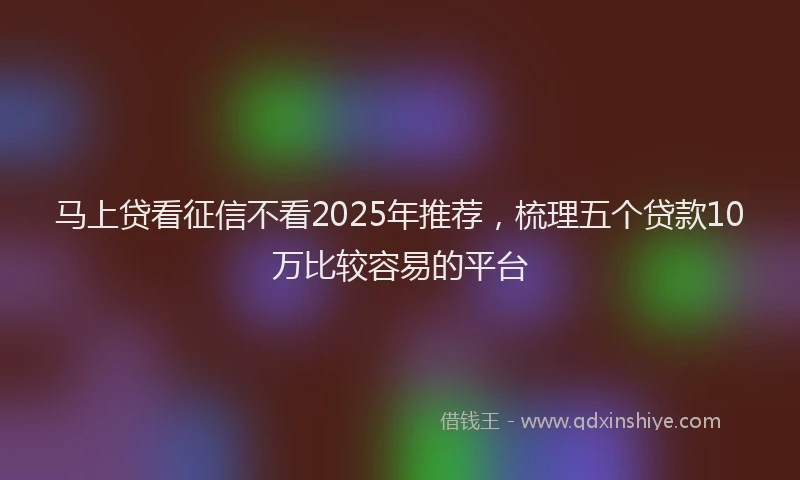 马上贷看征信不看2025年推荐，梳理五个贷款10万比较容易的平台