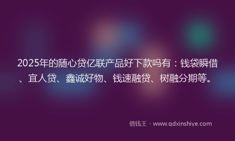 2025年的随心贷亿联产品好下款吗有：钱袋瞬借、宜人贷、鑫诚好物、钱速融贷、树融分期等。