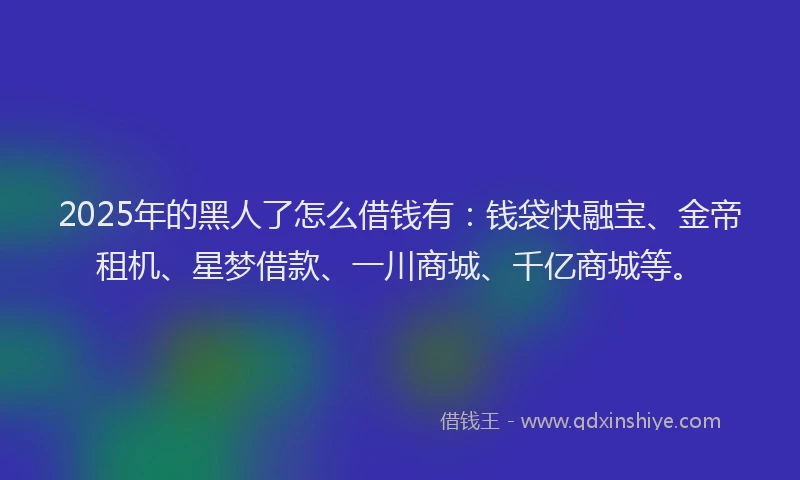 2025年的黑人了怎么借钱有：钱袋快融宝、金帝租机、星梦借款、一川商城、千亿商城等。