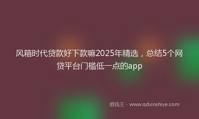 风箱时代贷款好下款嘛2025年精选，总结5个网贷平台门槛低一点的app