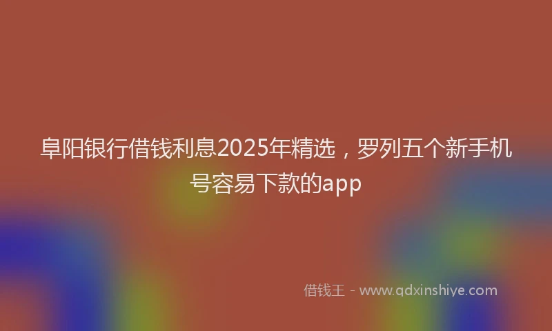 阜阳银行借钱利息2025年精选，罗列五个新手机号容易下款的app
