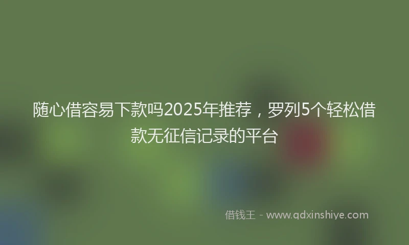 随心借容易下款吗2025年推荐，罗列5个轻松借款无征信记录的平台