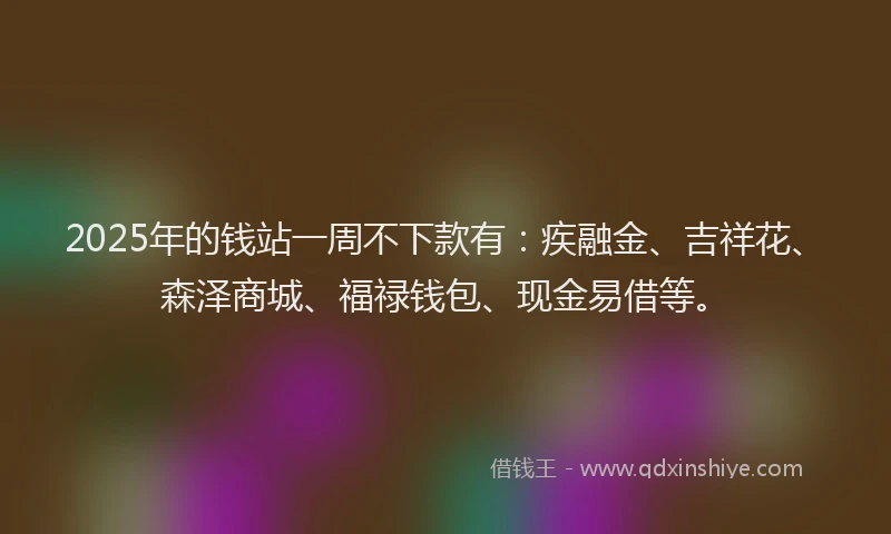 2025年的钱站一周不下款有：疾融金、吉祥花、森泽商城、福禄钱包、现金易借等。