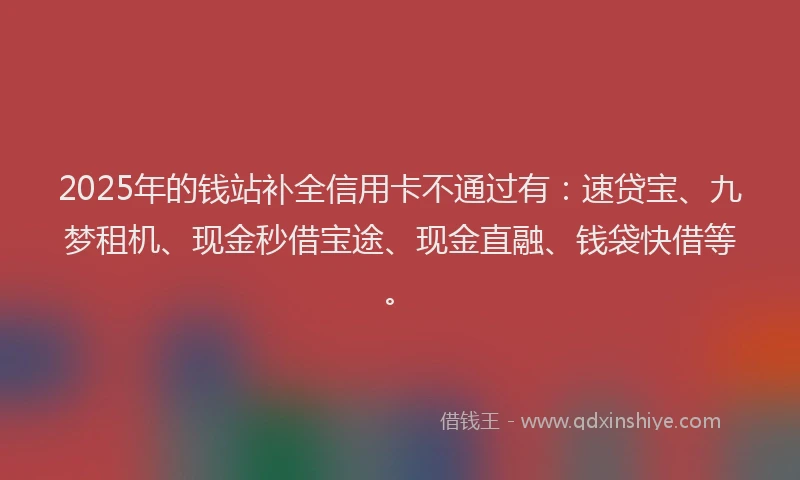 2025年的钱站补全信用卡不通过有：速贷宝、九梦租机、现金秒借宝途、现金直融、钱袋快借等。