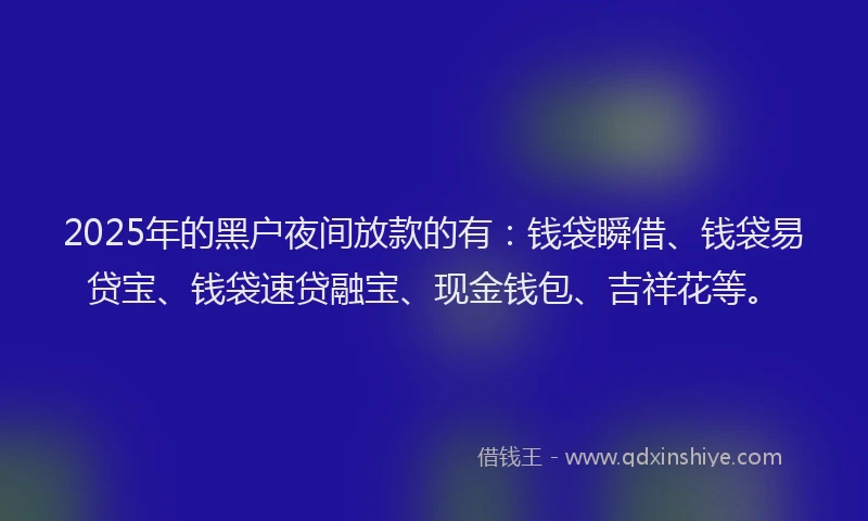 2025年的黑户夜间放款的有：钱袋瞬借、钱袋易贷宝、钱袋速贷融宝、现金钱包、吉祥花等。