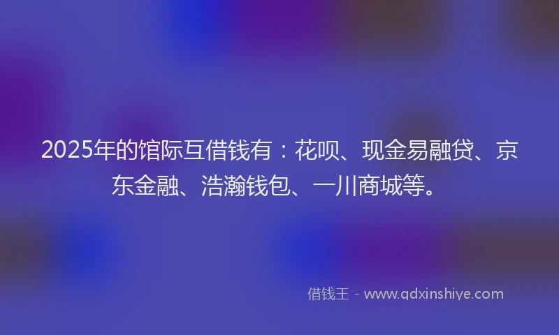 2025年的馆际互借钱有：花呗、现金易融贷、京东金融、浩瀚钱包、一川商城等。