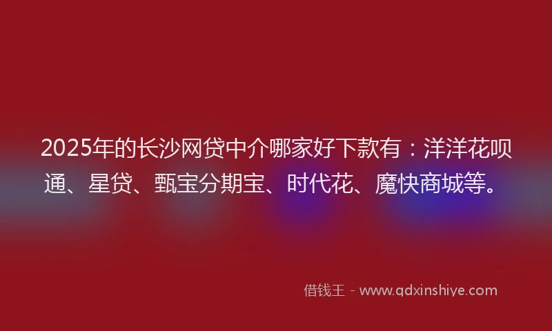 2025年的长沙网贷中介哪家好下款有：洋洋花呗通、星贷、甄宝分期宝、时代花、魔快商城等。