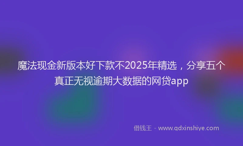 魔法现金新版本好下款不2025年精选，分享五个真正无视逾期大数据的网贷app