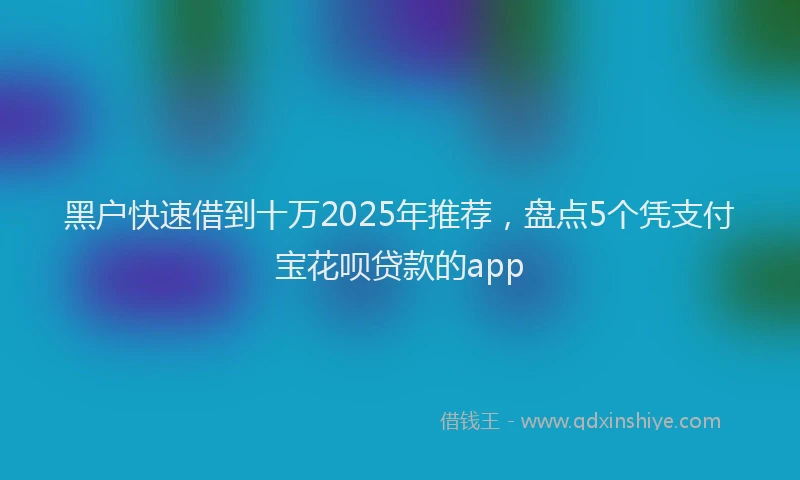 黑户快速借到十万2025年推荐，盘点5个凭支付宝花呗贷款的app