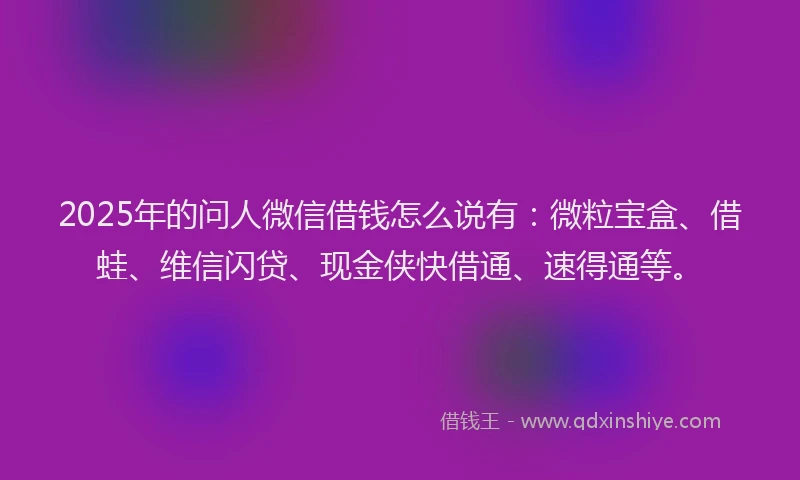 2025年的问人微信借钱怎么说有：微粒宝盒、借蛙、维信闪贷、现金侠快借通、速得通等。