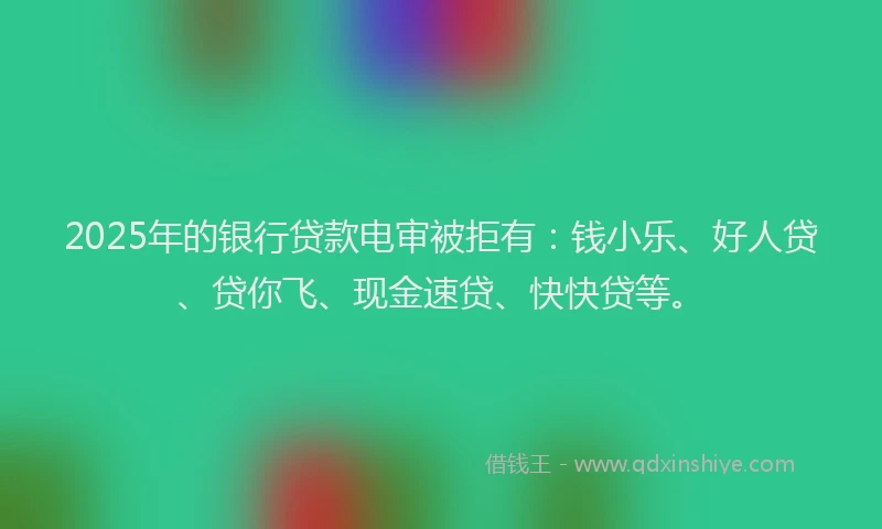 2025年的银行贷款电审被拒有：钱小乐、好人贷、贷你飞、现金速贷、快快贷等。