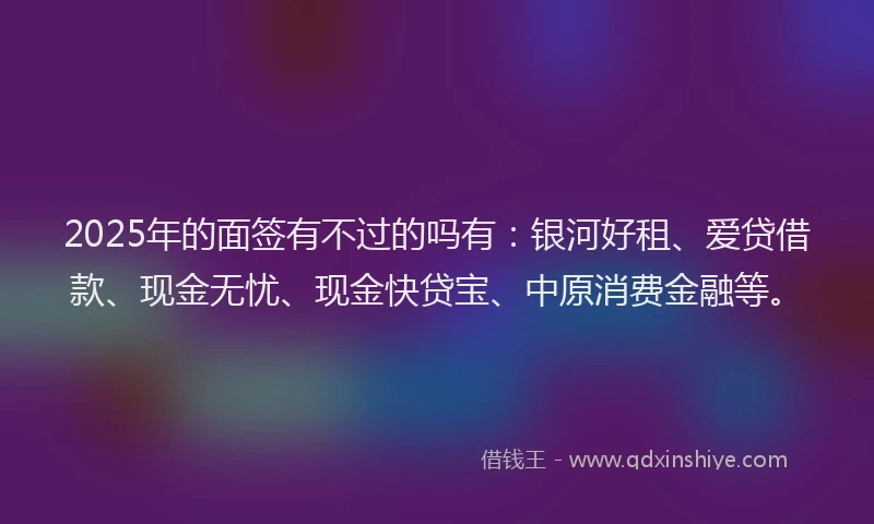 2025年的面签有不过的吗有：银河好租、爱贷借款、现金无忧、现金快贷宝、中原消费金融等。