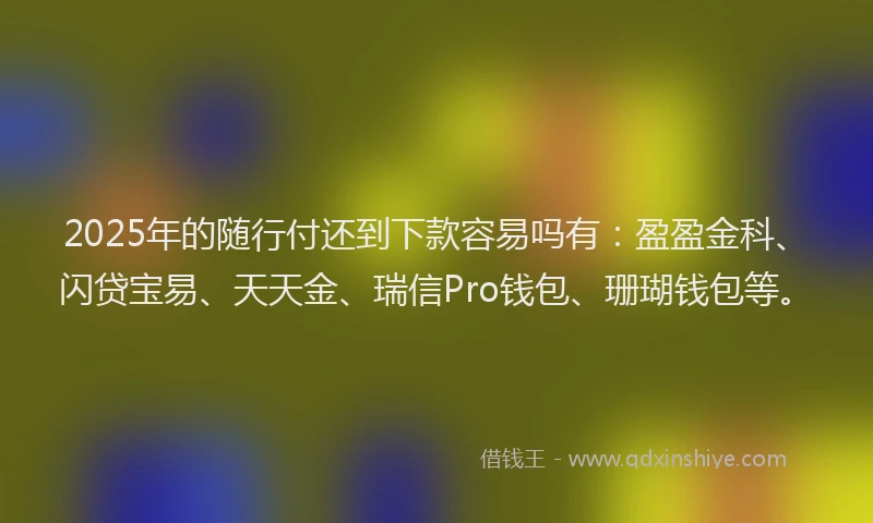 2025年的随行付还到下款容易吗有：盈盈金科、闪贷宝易、天天金、瑞信Pro钱包、珊瑚钱包等。