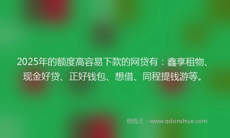 2025年的额度高容易下款的网贷有：鑫享租物、现金好贷、正好钱包、想借、同程提钱游等。