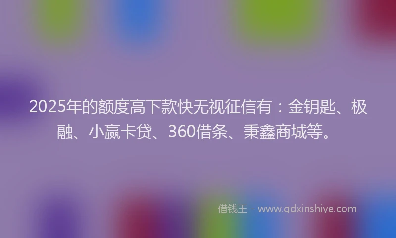 2025年的额度高下款快无视征信有：金钥匙、极融、小赢卡贷、360借条、秉鑫商城等。