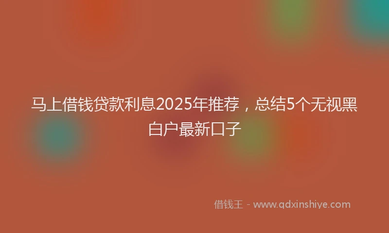 马上借钱贷款利息2025年推荐，总结5个无视黑白户最新口子