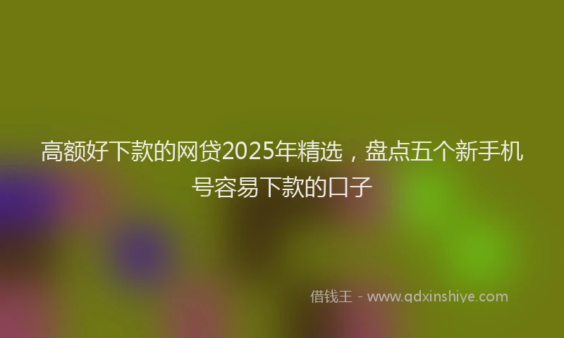 高额好下款的网贷2025年精选，盘点五个新手机号容易下款的口子