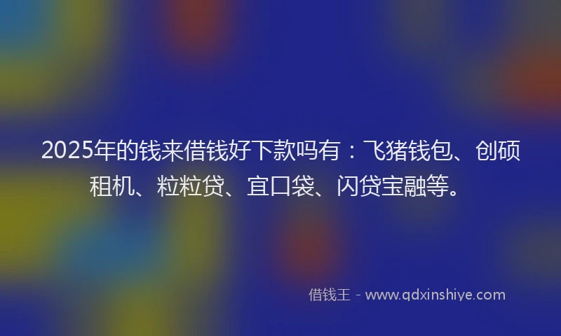2025年的钱来借钱好下款吗有：飞猪钱包、创硕租机、粒粒贷、宜口袋、闪贷宝融等。