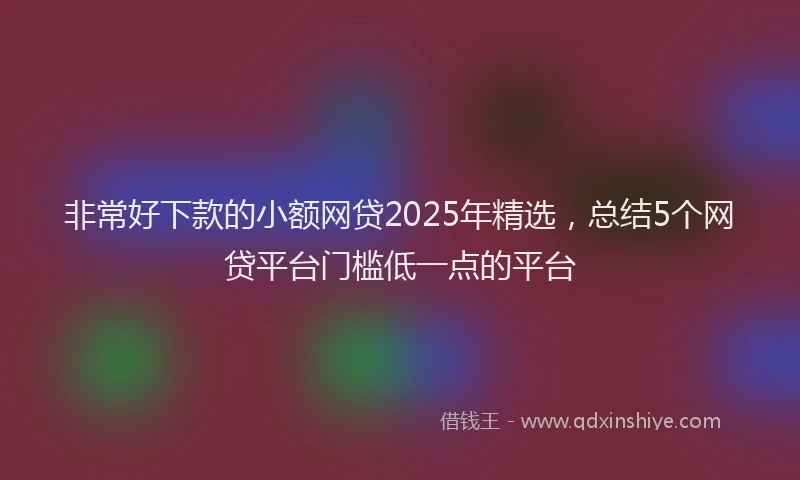 非常好下款的小额网贷2025年精选，总结5个网贷平台门槛低一点的平台