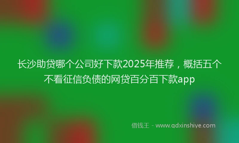 长沙助贷哪个公司好下款2025年推荐，概括五个不看征信负债的网贷百分百下款app