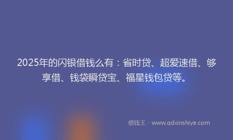 2025年的闪银借钱么有：省时贷、超爱速借、够享借、钱袋瞬贷宝、福星钱包贷等。
