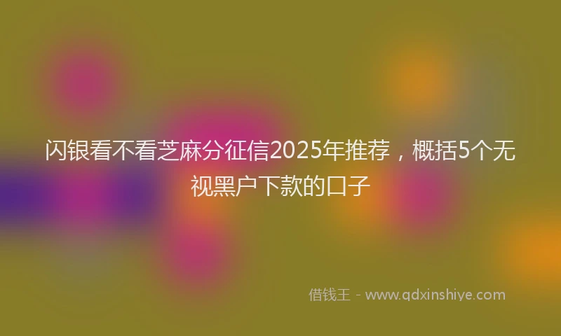 闪银看不看芝麻分征信2025年推荐，概括5个无视黑户下款的口子