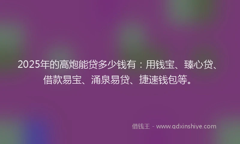 2025年的高炮能贷多少钱有：用钱宝、臻心贷、借款易宝、涌泉易贷、捷速钱包等。