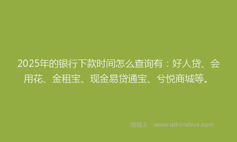 2025年的银行下款时间怎么查询有：好人贷、会用花、金租宝、现金易贷通宝、兮悦商城等。