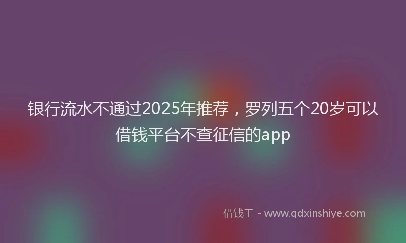 银行流水不通过2025年推荐，罗列五个20岁可以借钱平台不查征信的app