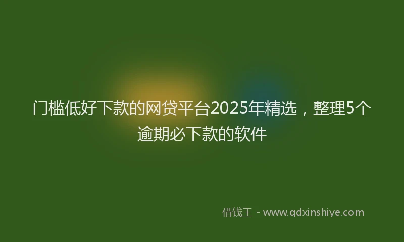 门槛低好下款的网贷平台2025年精选，整理5个逾期必下款的软件