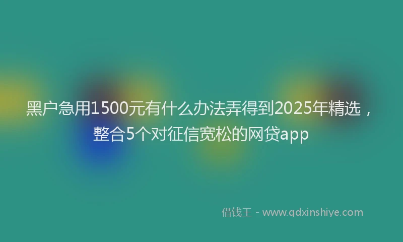 黑户急用1500元有什么办法弄得到2025年精选，整合5个对征信宽松的网贷app