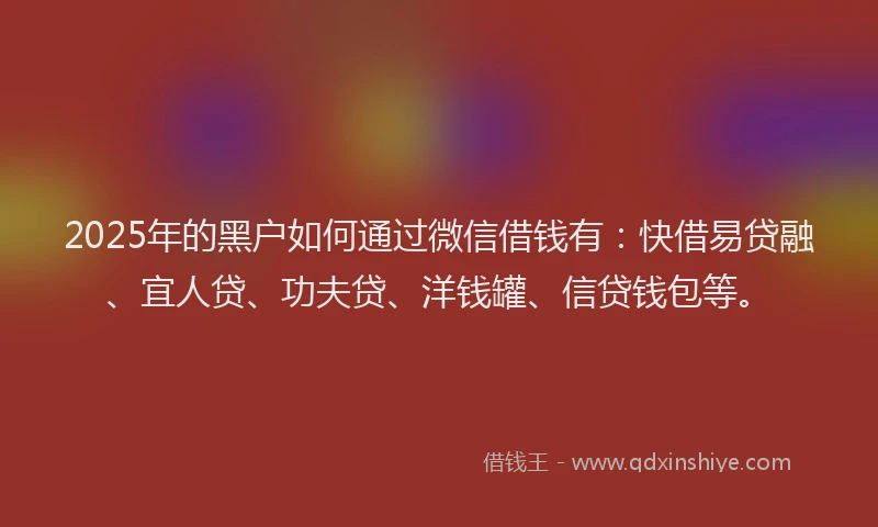 2025年的黑户如何通过微信借钱有：快借易贷融、宜人贷、功夫贷、洋钱罐、信贷钱包等。