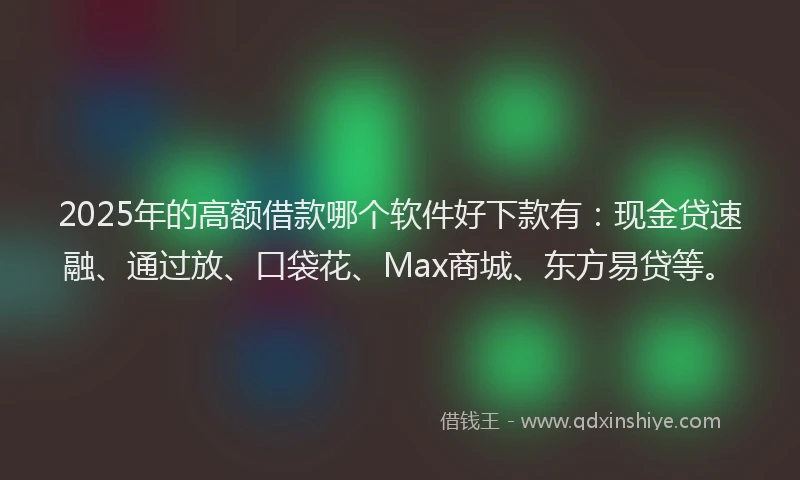 2025年的高额借款哪个软件好下款有：现金贷速融、通过放、口袋花、Max商城、东方易贷等。