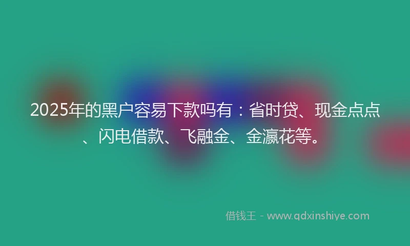 2025年的黑户容易下款吗有：省时贷、现金点点、闪电借款、飞融金、金瀛花等。