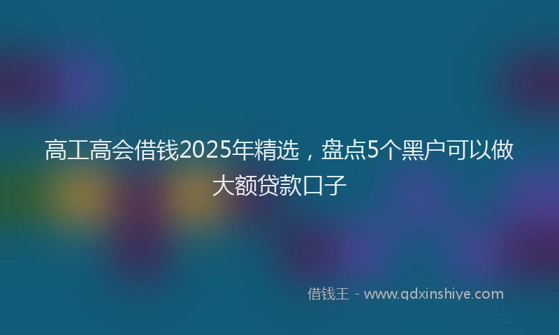 高工高会借钱2025年精选，盘点5个黑户可以做大额贷款口子