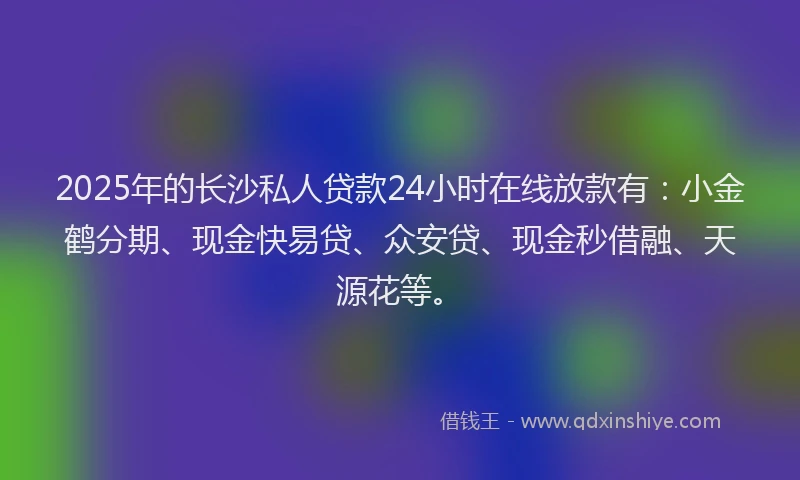 2025年的长沙私人贷款24小时在线放款有：小金鹤分期、现金快易贷、众安贷、现金秒借融、天源花等。