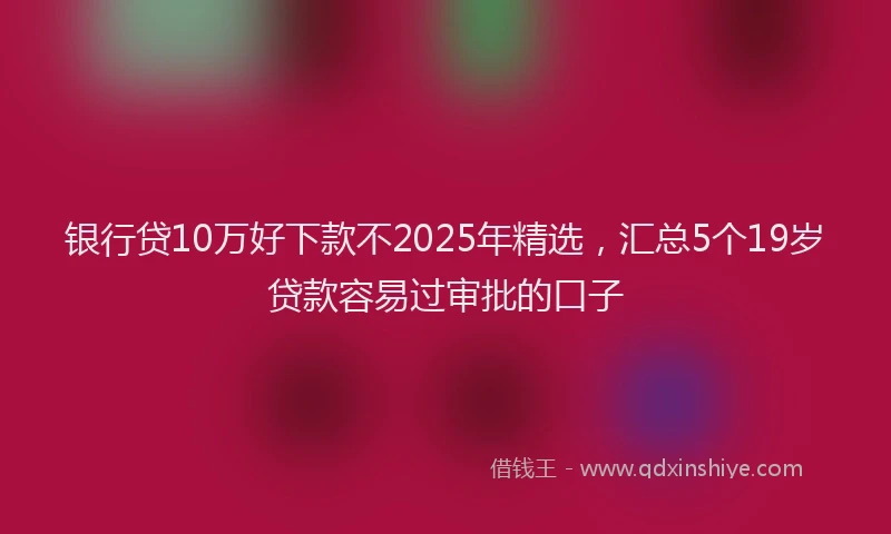 银行贷10万好下款不2025年精选，汇总5个19岁贷款容易过审批的口子