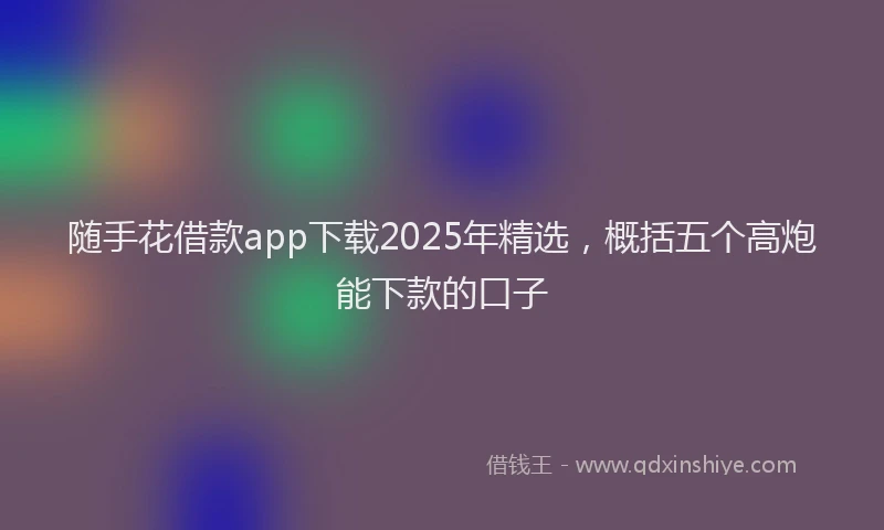 随手花借款app下载2025年精选，概括五个高炮能下款的口子