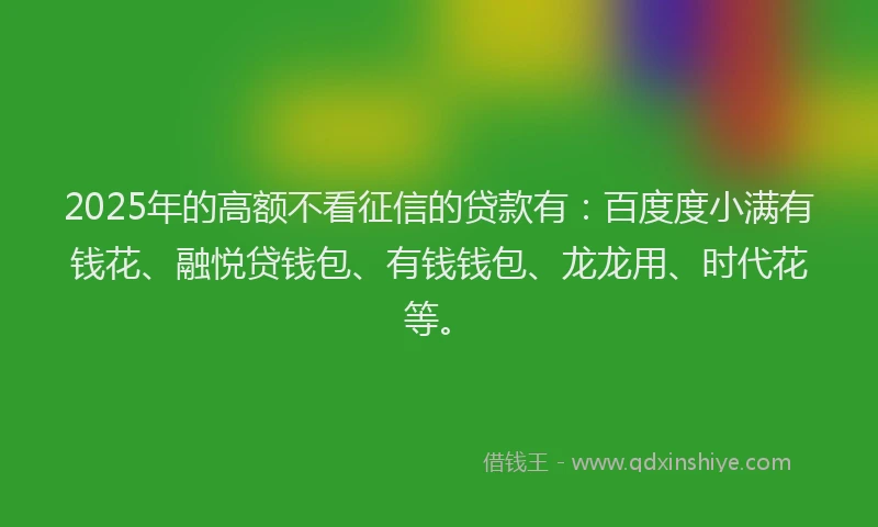 2025年的高额不看征信的贷款有：百度度小满有钱花、融悦贷钱包、有钱钱包、龙龙用、时代花等。