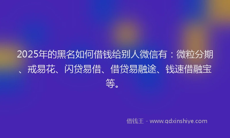2025年的黑名如何借钱给别人微信有：微粒分期、戒易花、闪贷易借、借贷易融途、钱速借融宝等。