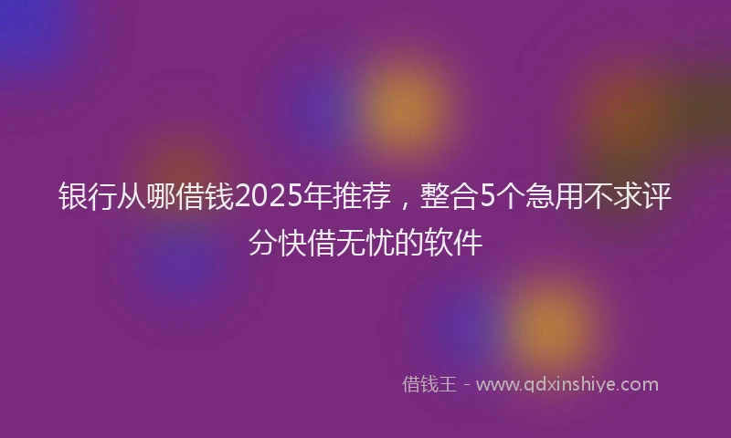 银行从哪借钱2025年推荐，整合5个急用不求评分快借无忧的软件