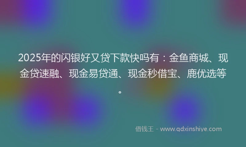 2025年的闪银好又贷下款快吗有：金鱼商城、现金贷速融、现金易贷通、现金秒借宝、鹿优选等。