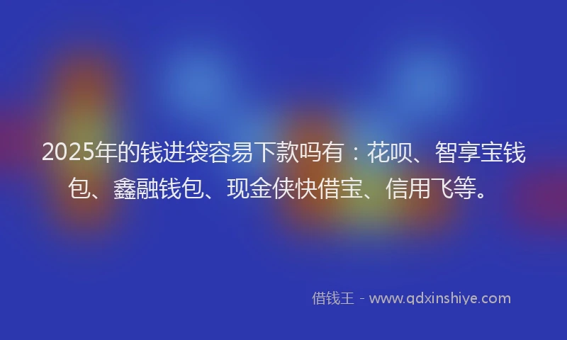 2025年的钱进袋容易下款吗有：花呗、智享宝钱包、鑫融钱包、现金侠快借宝、信用飞等。