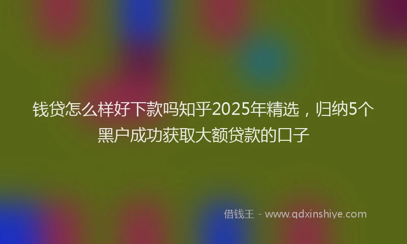 钱贷怎么样好下款吗知乎2025年精选，归纳5个黑户成功获取大额贷款的口子